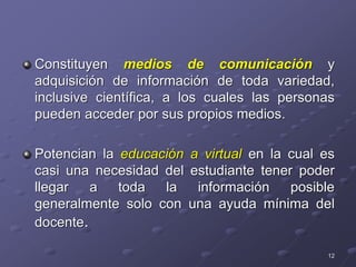 Constituyen medios de comunicación y
adquisición de información de toda variedad,
inclusive científica, a los cuales las personas
pueden acceder por sus propios medios.
Potencian la educación a virtual en la cual es
casi una necesidad del estudiante tener poder
llegar a toda la información posible
generalmente solo con una ayuda mínima del
docente.
12
 