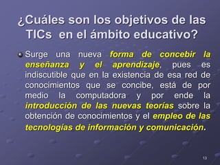 13
¿Cuáles son los objetivos de las
TICs en el ámbito educativo?
Surge una nueva forma de concebir la
enseñanza y el aprendizaje, pues es
indiscutible que en la existencia de esa red de
conocimientos que se concibe, está de por
medio la computadora y por ende la
introducción de las nuevas teorías sobre la
obtención de conocimientos y el empleo de las
tecnologías de información y comunicación.
 