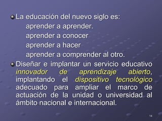 14
La educación del nuevo siglo es:
aprender a aprender.
aprender a conocer
aprender a hacer
aprender a comprender al otro.
Diseñar e implantar un servicio educativo
innovador de aprendizaje abierto,
implantando el dispositivo tecnológico
adecuado para ampliar el marco de
actuación de la unidad o universidad al
ámbito nacional e internacional.
 