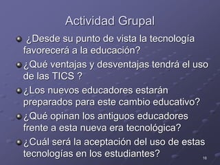 16
Actividad Grupal
¿Desde su punto de vista la tecnología
favorecerá a la educación?
¿Qué ventajas y desventajas tendrá el uso
de las TICS ?
¿Los nuevos educadores estarán
preparados para este cambio educativo?
¿Qué opinan los antiguos educadores
frente a esta nueva era tecnológica?
¿Cuál será la aceptación del uso de estas
tecnologías en los estudiantes?
 