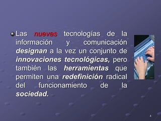 Las nuevas tecnologías de la
información y comunicación
designan a la vez un conjunto de
innovaciones tecnológicas, pero
también las herramientas que
permiten una redefinición radical
del funcionamiento de la
sociedad.
4
 