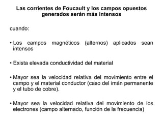 Las corrientes de Foucault y los campos opuestos
generados serán más intensos
cuando:
• Los campos magnéticos (alternos) aplicados sean
intensos
• Exista elevada conductividad del material
• Mayor sea la velocidad relativa del movimiento entre el
campo y el material conductor (caso del imán permanente
y el tubo de cobre).
• Mayor sea la velocidad relativa del movimiento de los
electrones (campo alternado, función de la frecuencia)
 