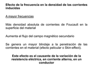 Efecto de la frecuencia en la densidad de las corrientes
inducidas
A mayor frecuencias
Más densidad absoluta de corrientes de Foucault en la
superficie del material
Aumenta el flujo del campo magnético secundario
Se genera un mayor blindaje a la penetración de las
corrientes en el material (efecto pelicular o Skin-effect).
Este efecto es el causante de la variación de la
resistencia eléctrica, en corriente alterna, en un
conductor
 