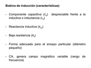 Bobina de inducción (características)
- Componente capacitiva (C0) despreciable frente a la
inductiva o inductancia (L0)
- Reactancia inductiva (XL0)
- Baja resistencia (R0)
- Forma adecuada para el ensayo particular (diámetro
pequeño)
- CA, genera campo magnético variable (rango de
frecuencia)
 