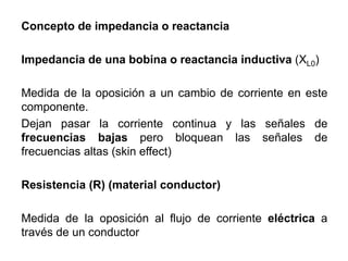 Concepto de impedancia o reactancia
Impedancia de una bobina o reactancia inductiva (XL0)
Medida de la oposición a un cambio de corriente en este
componente.
Dejan pasar la corriente continua y las señales de
frecuencias bajas pero bloquean las señales de
frecuencias altas (skin effect)
Resistencia (R) (material conductor)
Medida de la oposición al flujo de corriente eléctrica a
través de un conductor
 