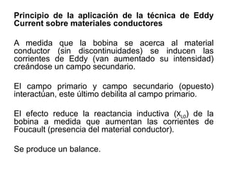 Principio de la aplicación de la técnica de Eddy
Current sobre materiales conductores
A medida que la bobina se acerca al material
conductor (sin discontinuidades) se inducen las
corrientes de Eddy (van aumentado su intensidad)
creándose un campo secundario.
El campo primario y campo secundario (opuesto)
interactúan, este último debilita al campo primario.
El efecto reduce la reactancia inductiva (XL0) de la
bobina a medida que aumentan las corrientes de
Foucault (presencia del material conductor).
Se produce un balance.
 