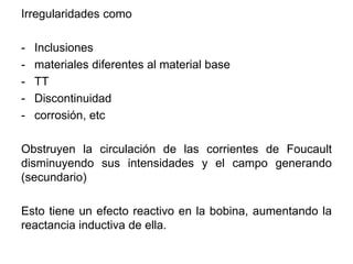 Irregularidades como
- Inclusiones
- materiales diferentes al material base
- TT
- Discontinuidad
- corrosión, etc
Obstruyen la circulación de las corrientes de Foucault
disminuyendo sus intensidades y el campo generando
(secundario)
Esto tiene un efecto reactivo en la bobina, aumentando la
reactancia inductiva de ella.
 