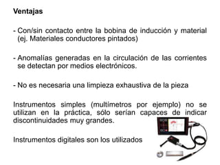 Ventajas
- Con/sin contacto entre la bobina de inducción y material
(ej. Materiales conductores pintados)
- Anomalías generadas en la circulación de las corrientes
se detectan por medios electrónicos.
- No es necesaria una limpieza exhaustiva de la pieza
Instrumentos simples (multímetros por ejemplo) no se
utilizan en la práctica, sólo serían capaces de indicar
discontinuidades muy grandes.
Instrumentos digitales son los utilizados
 