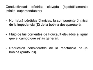 Conductividad eléctrica elevada (hipotéticamente
infinita, superconductor)
- No habrá pérdidas óhmicas, la componente óhmica
de la impedancia (Z) de la bobina desaparecerá.
- Flujo de las corrientes de Foucault elevados al igual
que el campo que estas generan.
- Reducción considerable de la reactancia de la
bobina (punto P3).
 