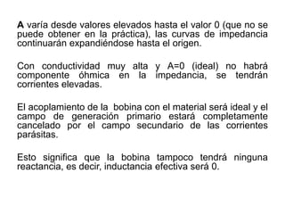 A varía desde valores elevados hasta el valor 0 (que no se
puede obtener en la práctica), las curvas de impedancia
continuarán expandiéndose hasta el origen.
Con conductividad muy alta y A=0 (ideal) no habrá
componente óhmica en la impedancia, se tendrán
corrientes elevadas.
El acoplamiento de la bobina con el material será ideal y el
campo de generación primario estará completamente
cancelado por el campo secundario de las corrientes
parásitas.
Esto significa que la bobina tampoco tendrá ninguna
reactancia, es decir, inductancia efectiva será 0.
 