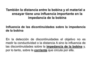 También la distancia entre la bobina y el material a
ensayar tiene una influencia importante en la
impedancia de la bobina
Influencia de las dicontinuidades sobre la impedancia
de la bobina
En la detección de discontinuidades el objetivo no es
medir la conductividad o la distancia A sino la influencia de
las discontinuidades sobre la impedancia de la bobina y,
por lo tanto, sobre la corriente que circula por ella.
 