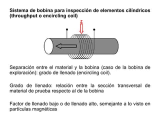 Sistema de bobina para inspección de elementos cilíndricos
(throughput o encircling coil)
Separación entre el material y la bobina (caso de la bobina de
exploración): grado de llenado (encircling coil).
Grado de llenado: relación entre la sección transversal de
material de prueba respecto al de la bobina
Factor de llenado bajo o de llenado alto, semejante a lo visto en
partículas magnéticas
 
