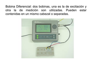 Bobina Diferencial: dos bobinas, una es la de excitación y
otra la de medición son utilizadas. Pueden estar
contenidas en un mismo cabezal o separadas.
 