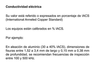Conductividad eléctrica
Su valor está referido o expresados en porcentaje de IACS
(International Anneled Copper Standard)
Los equipos están calibrados en % IACS.
Por ejemplo:
En aleación de aluminio (30 a 40% IACS), dimensiones de
fisuras entre 1,52 a 3,4 mm de largo y 0,15 mm a 0,38 mm
de profundidad, se recomiendan frecuencias de inspección
entre 100 y 500 kHz.
 