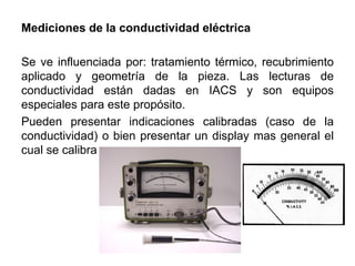 Mediciones de la conductividad eléctrica
Se ve influenciada por: tratamiento térmico, recubrimiento
aplicado y geometría de la pieza. Las lecturas de
conductividad están dadas en IACS y son equipos
especiales para este propósito.
Pueden presentar indicaciones calibradas (caso de la
conductividad) o bien presentar un display mas general el
cual se calibra
 