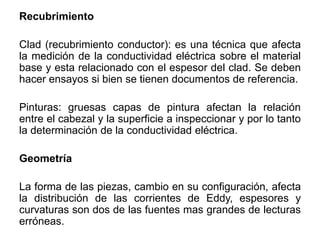 Recubrimiento
Clad (recubrimiento conductor): es una técnica que afecta
la medición de la conductividad eléctrica sobre el material
base y esta relacionado con el espesor del clad. Se deben
hacer ensayos si bien se tienen documentos de referencia.
Pinturas: gruesas capas de pintura afectan la relación
entre el cabezal y la superficie a inspeccionar y por lo tanto
la determinación de la conductividad eléctrica.
Geometría
La forma de las piezas, cambio en su configuración, afecta
la distribución de las corrientes de Eddy, espesores y
curvaturas son dos de las fuentes mas grandes de lecturas
erróneas.
 