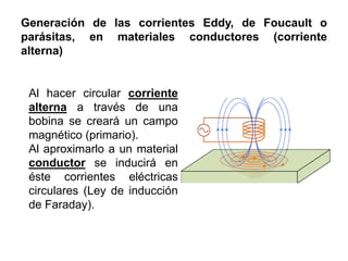 Generación de las corrientes Eddy, de Foucault o
parásitas, en materiales conductores (corriente
alterna)
Al hacer circular corriente
alterna a través de una
bobina se creará un campo
magnético (primario).
Al aproximarlo a un material
conductor se inducirá en
éste corrientes eléctricas
circulares (Ley de inducción
de Faraday).
 