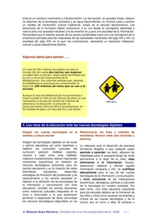 entorno en continuo movimiento y transformación. La red escolar, en grandes líneas, todavía 
no disponen de la tecnología necesaria y se sigue desarrollando, en muchas aulas y centros 
un modelo de transmisión cultural tradicional, propia de la escuela decimonónica. Las 
estructuras de la formación deben evolucionar a su vez desde la concepción destinada a 
instruir para una sociedad industrial a la de enseñar en y para una sociedad de la información. 
Recuérdese que el sistema escolar de los países occidentales nació con una concepción de la 
enseñanza pensada para dar respuestas de las sociedades industriales del siglo XIX y XX. La 
sociedad del siglo XXI, en la que nos encontramos, representa un escenario intelectual, 
cultural y social radicalmente distinto. 
Algunos datos para pensar …. 
Un total de 785 millones de adultos en todo el 
mundo (de los cuales dos tercios son mujeres) 
no saben leer ni escribir, según datos facilitados por 
la UNESCO en el Día Internacional de la 
Alfabetización. Sus informes señalan que, además, 
el analfabetismo amenaza con comprometer el 
futuro de 100 millones de niños que no van a la 
escuela. 
Aunque la tasa de alfabetización ha aumentado a 
nivel mundial en 10% en los últimos 20 años, lo cual 
representa el acceso de cientos de millones de 
personas a la educación, la situación es 
particularmente crítica en África Subsahariana, en 
los Estados Árabes y en Asia del Sur y del Oeste. 
4. Los retos de la educación ante las nuevas tecnologías digitales 
Integrar las nuevas tecnologías en el 
sistema y cultura escolar 
Integrar las tecnologías digitales en las aulas 
y centros educativos así como replantear y 
redefinir los contenidos culturales del 
curriculum parecen medidas urgentes. 
Llevarlo a cabo, entre otras medidas, 
implicará necesariamente realizar importantes 
inversiones económicas en dotación de 
recursos tecnológicos suficientes para los 
centros educativos y en la creación de redes 
telemáticas educativas; desarrollar 
estrategias de formación del profesorado y de 
asesoramiento a los centros escolares en 
relación a la utilización de las tecnologías de 
la información y comunicación con fines 
educativos; concebir los centros educativos 
como instancias culturales integradas en la 
zona o comunidad a la que pertenecen 
poniendo a disposición de dicha comunidad 
los recursos tecnológicos disponibles en los 
Reestructurar los fines y métodos de 
enseñanza. Nuevos roles para docentes y 
alumnos 
Lo relevante será el desarrollo de procesos 
formativos dirigidos a que cualquier sujeto 
aprenda a aprender (es decir, adquiera las 
habilidades para el autoaprendizaje de modo 
permanente a lo largo de su vida); sepa 
enfrentarse a la información (buscar, 
seleccionar, elaborar y difundir aquella 
información necesaria y útil); se cualifique 
laboralmente para el uso de las nuevas 
tecnologías de la información y comunicación; 
y tome conciencia de las implicaciones 
económicas, ideológicas, políticas y culturales 
de la tecnología en nuestra sociedad. Por 
esta razón, una meta educativa importante 
para las escuelas debiera ser la formación de 
los niños y niñas como usuarios conscientes y 
críticos de las nuevas tecnologías y de la 
cultura que en torno a ellas se produce y 
© Manuel Area Moreira. Introducción a la Tecnología Educativa. 2009 - 11 - 
 