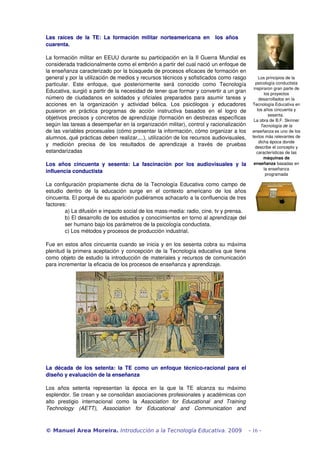 Las raíces de la TE: La formación militar norteamericana en los años 
cuarenta. 
La formación militar en EEUU durante su participación en la II Guerra Mundial es 
considerada tradicionalmente como el embrión a partir del cual nació un enfoque de 
la enseñanza caracterizado por la búsqueda de procesos eficaces de formación en 
general y por la utilización de medios y recursos técnicos y sofisticados como rasgo 
particular. Este enfoque, que posteriormente será conocido como Tecnología 
Educativa, surgió a partir de la necesidad de tener que formar y convertir a un gran 
número de ciudadanos en soldados y oficiales preparados para asumir tareas y 
acciones en la organización y actividad bélica. Los psicólogos y educadores 
pusieron en práctica programas de acción instructiva basados en el logro de 
objetivos precisos y concretos de aprendizaje (formación en destrezas específicas 
según las tareas a desempeñar en la organización militar), control y racionalización 
de las variables procesuales (cómo presentar la información, cómo organizar a los 
alumnos, qué prácticas deben realizar,...), utilización de los recursos audiovisuales, 
y medición precisa de los resultados de aprendizaje a través de pruebas 
estandarizadas 
Los años cincuenta y sesenta: La fascinación por los audiovisuales y la 
influencia conductista 
La configuración propiamente dicha de la Tecnología Educativa como campo de 
estudio dentro de la educación surge en el contexto americano de los años 
cincuenta. El porqué de su aparición pudiéramos achacarlo a la confluencia de tres 
factores: 
a) La difusión e impacto social de los mass­media: 
radio, cine, tv y prensa. 
b) El desarrollo de los estudios y conocimientos en torno al aprendizaje del 
ser humano bajo los parámetros de la psicología conductista. 
c) Los métodos y procesos de producción industrial. 
Fue en estos años cincuenta cuando se inicia y en los sesenta cobra su máxima 
plenitud la primera aceptación y concepción de la Tecnología educativa que tiene 
como objeto de estudio la introducción de materiales y recursos de comunicación 
para incrementar la eficacia de los procesos de enseñanza y aprendizaje. 
La década de los setenta: la TE como un enfoque técnico­racional 
para el 
diseño y evaluación de la enseñanza 
Los años setenta representan la época en la que la TE alcanza su máximo 
esplendor. Se crean y se consolidan asociaciones profesionales y académicas con 
alto prestigio internacional como la Association for Educational and Training 
Technology (AETT), Association for Educational and Communication and 
Los principios de la 
psicología conductista 
inspiraron gran parte de 
los proyectos 
desarrollados en la 
Tecnología Educativa en 
los años cincuenta y 
sesenta. 
La obra de B.F. Skinner 
Tecnología de la 
enseñanza es uno de los 
textos más relevantes de 
dicha época donde 
describe el concepto y 
características de las 
máquinas de 
enseñanza basadas en 
la enseñanza 
programada 
© Manuel Area Moreira. Introducción a la Tecnología Educativa. 2009 - 16 - 
 