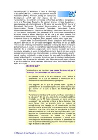 Technology (AECT), Association of Media & Technology 
in Education (AMTEC), American Educational Reseach 
Association (AERA), American Society for Training and 
Development (ASTD) por citar algunas de las 
representativas. Se celebran numerosas conferencias, jornadas y congresos en 
torno a la Tecnología Educativa. Se publican diversas revistas divulgativas y 
especializadas sobre la temática de la TE, como por ejemplo Brithish Journal of 
Educational Technology, Educational Communication and Technology, AV 
Communication Review, Educational Technology, Instructional Science, 
Programmed Learning and Educational Technology, Instructional Technology, etc. 
por citar las más prestigiosas. Pero sobre todo, la TE como campo de estudio y de 
actuación rompe el ámbito anglosajón (es en USA y en menor medida Gran 
Bretaña donde más tradición y arraigo ha tenido y tiene la TE) para extenderse a 
numerosos países (Chile, Argentina, Brasil, España, Polonia, India, Japón, etc). 
Gropper (1980) señala el nacimiento de esta perspectiva de la Tecnología 
Educativa derivada de los procesos tecnológicos industriales en los que cobró 
relevancia del “análisis y descripción de las tareas” como eje del diseño tecnológico 
de la enseñanza. A su vez, el desarrollo de la psicología conductista redundó en la 
aparición de la enseñanza programada como máxima expresión del diseño 
tecnológico aplicado a la acción formativa Posteriormente durante los años sesenta 
se desarrollaron modelos más sistemáticos para el proceso de producción, diseño y 
uso de medios. La inclusión en este proceso del feed­back, 
los análisis de las 
tareas, la identificación y formulación de distintos tipos de objetivos, la planificación 
de distintos tipos de estrategias adaptadas a los diferentes aprendizajes condujeron 
a que la creación de estos materiales educativos fueran elaboradores bajo esta 
lógica tecnológica. 
¿Sabías que? 
Tradicionalmente se identifican tres etapas de desarrollo de la 
Tecnología Educativa hasta los años ochenta: 
- una primera donde la TE era concebida como “ayudas al 
aprendizaje” en la que se pretendía la introducción en la 
enseñanza de nuevos instrumentos y máquinas. 
- Una segunda en la que se plantea como “ayudas al 
aprendizaje” en la buscaba la optimización de los aprendizajes 
que ocurren en el aula a través de metodologías bien 
diseñadas. 
- Y una tercera referida a la TE como “un enfoque sistemático de 
la educación”. En los años setenta la comunidad académica 
vinculada con la TE había alcanzado un cierto consenso 
conceptual y de contenido en torno a dicha disciplina. Ésta, 
como hemos visto, se entendía como un conjunto de 
procedimientos que basados en el conocimiento científico 
permitían diseñar y desarrollar programas educativos de modo 
sistemático y racional. A lo largo de esa década se habían 
publicado manuales en torno a la Tecnología Educativa que a 
pesar de sus lógicas variantes, en todo caso más formales que 
conceptuales, coincidían en ofrecer un cuerpo de 
conocimientos suficientemente coherentes y sólidos sobre 
cómo organizar las variables que inciden en el aprendizaje con 
el fin de planificar ambientes y procesos instructivos dirigidos al 
logro de objetivos educativos. 
© Manuel Area Moreira. Introducción a la Tecnología Educativa. 2009 - 17 - 
 