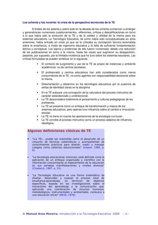 Los ochenta y los noventa: la crisis de la perspectiva tecnócrata de la TE 
A finales de los setenta y sobre todo en la década de los ochenta comienzan a emerger 
y generalizarse numerosos cuestionamientos, reflexiones, críticas y descalificaciones en torno 
a lo que había sido la evolución de la TE y de la validez y utilidad de la misma para los 
sistemas educativos. La Tecnología Educativa, tal como había sido conceptualizada en años 
anteriores, había entrado en crisis ya que se le criticaba su concepción técnico­racionalista 
sobre la enseñanza, a modo de ingeniería educativa y la falta de suficiente fundamentación 
teórica y conceptual. Los signos y evidencias de ello fueron numerosas: desde una reducción 
de las publicaciones en torno a la misma, hasta las voces que sugirieron su desaparición, 
pasando, por supuesto, por la limitada incidencia que ha tuvo sobre los sistemas escolares. Las 
críticas formuladas se pueden sintetizar en lo siguiente: 
 El contexto de surgimiento y uso de la TE es propio de instancias y ambiente 
académicos, no de centros escolares. 
 El profesorado y centros educativos han sido considerados como meros 
consumidores de la TE, no como agentes con responsabilidad decisional sobre 
la misma. 
 Desorientación y desánimo en los tecnólogos educativos por la ausencia de 
señas de identidad claras en la disciplina 
 En la TE subyace una concepción de la naturaleza del proceso instructivo de 
carácter estandarizado y unidireccional. 
 La TE desconsidera totalmente el pensamiento y culturas pedagógicas de los 
profesores. 
 La TE se presenta como un enfoque de transformación y mejora de los 
sistemas educativos, pero apenas tuvo influencia sobre el cambio e innovación 
escolar. 
 La TE no tiene en cuenta las aportaciones de la sociología curricular. 
 La TE concibe el proceso instructivo como un proceso aséptico de influencia 
ideológica. 
Algunas definiciones clásicas de TE 
· "(La TE)... puede ser entendida como el desarrollo de un 
conjunto de técnicas sistemáticas y acompañantes de 
conocimientos prácticos para diseñar, medir y manejar 
colegios como sistemas educacionales" (Gagné, 1968, p. 
6). 
· "La tecnología educacional, entonces, está definida como la 
aplicación de un enfoque organizado y científico con la 
información concomitante al mejoramiento de la educación 
en sus variadas manifiestaciones y niveles diversos" 
(Chadwick, 1987, p. 15). 
· "La Tecnología Educativa es una forma sistemática de 
diseñar, desarrollar y evaluar el proceso total de 
enseñanza-aprendizaje, en términos de objetivos 
específicos, basada en las investigaciones sobre el 
mecanismo del aprendizaje y la comunicación que, 
aplicando una coordinación de recursos humanos, 
metodológicos, instrumentales y ambientales, conduzca a 
una educación eficaz" (INCIE, 1976). 
© Manuel Area Moreira. Introducción a la Tecnología Educativa. 2009 - 18 - 
 