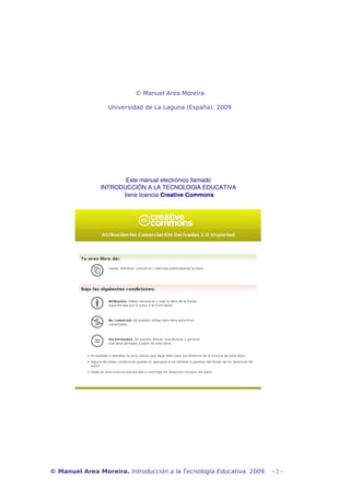 © Manuel Area Moreira 
Universidad de La Laguna (España), 2009 
Este manual electrónico llamado 
INTRODUCCIÓN A LA TECNOLOGIA EDUCATIVA 
tiene licencia Creative Commons 
© Manuel Area Moreira. Introducción a la Tecnología Educativa. 2009 - 2 - 
 