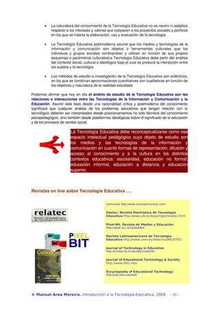 · La naturaleza del conocimiento de la Tecnología Educativa no es neutro ni aséptico 
respecto a los intereses y valores que subyacen a los proyectos sociales y políticos 
en los que se inserta la elaboración, uso y evaluación de la tecnología. 
· La Tecnología Educativa postmoderna asume que los medios y tecnologías de la 
información y comunicación son objetos o herramientas culturales que los 
individuos y grupos sociales reinterpretan y utilizan en función de sus propios 
esquemas o parámetros culturalesLa Tecnología Educativa debe partir del análisis 
del contexto social, cultural e ideológico bajo el cual se produce la interacción entre 
los sujetos y la tecnología 
· Los métodos de estudio e investigación de la Tecnología Educativa son eclécticos, 
en los que se combinan aproximaciones cuantitativas con cualitativas en función de 
los objetivos y naturaleza de la realidad estudiada 
Podemos afirmar que hoy en día el ámbito de estudio de la Tecnología Educativa son las 
relaciones e interacciones entre las Tecnologías de la Información y Comunicación y la 
Educación. Asumir esta tesis desde una racionalidad crítica y postmoderna del conocimiento 
significará que cualquier análisis de los problemas educativos que tengan relación con lo 
tecnológico deberán ser interpretados desde posicionamientos no sólo técnicos del conocimiento 
psicopedagógico, sino también desde plataformas ideológicas sobre el significado de la educación 
y de los procesos de cambio social. 
La Tecnología Educativa debe reconceptualizarse como ese 
espacio intelectual pedágógico cuyo objeto de estudio son 
los medios y las tecnologías de la información y 
comunicación en cuanto formas de representación, difusión y 
acceso al conocimiento y a la cultura en los distintos 
contextos educativos: escolaridad, educación no formal, 
educación informal, educación a distancia y educación 
superior. 
Revistas on line sobre Tecnología Educativa …. 
Comunicar http://www.revistacomunicar.com/ 
Edutec: Revista Electrónica de Tecnología 
Educativa http://www.uib.es/depart/gte/revelec.html 
Pixel-Bit, Revista de Medios y Educación 
http://www.sav.us.es/pixelbit/ 
Revista Latinoamericana de Tecnología 
Educativa http://www.unex.es/didactica/RELATEC/ 
Journal of Technology in Education 
http://scholar.lib.vt.edu/ejournals/JTE/ 
Journal of Educational Technology & Society 
http://www.ifets.info/ 
Encyclopedia of Educational Technology 
http://coe.sdsu.edu/eet/ 
© Manuel Area Moreira. Introducción a la Tecnología Educativa. 2009 - 20 - 
 