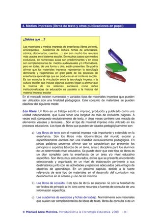 4. Medios impresos (libros de texto y otras publicaciones en papel) 
¿Sabías que …? 
Los materiales o medios impresos de enseñanza (libros de texto, 
enciclopedias, cuadernos de lectura, fichas de actividades, 
cómics, diccionarios, cuentos, ...) son con mucho los recursos 
más usados en el sistema escolar. En muchos casos son medios 
exclusivos, en numerosas aulas son predominantes y en otras 
son complementarios de medios audiovisuales y/o informáticos, 
pero en todas, de una forma u otra, están presentes. Se podría 
afirmar que los materiales impresos representan la tecnología 
dominante y hegemónica en gran parte de los procesos de 
enseñanza­aprendizaje 
que se producen en el contexto escolar. 
Es tan estrecha la vinculación entre la tecnología impresa y la 
cultura escolar que incluso algunos autores llegan a afirmar que 
la historia de los sistemas escolares como redes 
institucionalizadas de educación es paralela a la historia del 
material impreso escolar 
En el mercado existen numerosos y variados tipos de materiales impresos que pueden 
ser utilizados con una finalidad pedagógica. Este conjunto de materiales se pueden 
clasificar del siguiente modo: 
Los libros. Un libro es un trabajo escrito o impreso, producido y publicado como una 
unidad independiente, que suele tener una longitud de más de cincuenta páginas. A 
veces está compuesto exclusivamente de texto, y otras veces contiene una mezcla de 
elementos visuales y textuales... Son el tipo de material impreso más utilizado en los 
procesos educativos. Los tipos de libros que pueden ser usados pedagógicamente son: 
a) Los libros de texto son el material impreso más importante y extendido en la 
enseñanza. Son los libros más idiosincráticos del mundo escolar y 
específicamente escritos con una finalidad exclusivamente pedagógica. En 
pocas palabras podemos afirmar que se caracterizan por presentar los 
principios o aspectos básicos de un tema, área o disciplina para los alumnos 
de un determinado nivel educativo. Se puede decir que este tipo de libros es 
un plan completo para la enseñanza de un área y/o nivel educativo 
específico. Son libros muy estructurados, en los que se presenta el contenido 
seleccionado y organizado en un nivel de elaboración pertinente a sus 
destinatarios junto con las actividades y ejercicios adecuados para el logro de 
objetivos de aprendizaje. En un próximo capítulo, debido a la fuerte 
relevancia de este tipo de materiales en el desarrollo del curriculum nos 
detendremos en el análisis y uso de los mismos. 
b) Los libros de consulta. Este tipo de libros se elaboran no con la finalidad de 
ser leídos de principio a fin, sino como recursos o fuentes de consulta de una 
información específica. 
c) Los cuadernos de ejercicios y fichas de trabajo. Normalmente son materiales 
que suelen ser complementarios de libros de texto, libros de consulta o de un 
© Manuel Area Moreira. Introducción a la Tecnología Educativa. 2009 - 28 - 
 