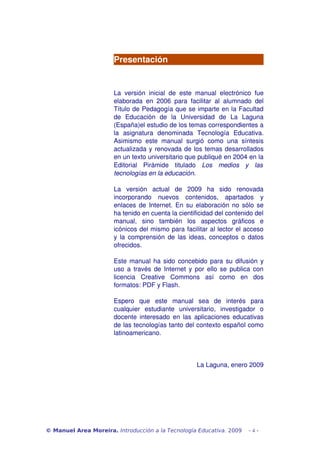 Presentación 
La versión inicial de este manual electrónico fue 
elaborada en 2006 para facilitar al alumnado del 
Título de Pedagogía que se imparte en la Facultad 
de Educación de la Universidad de La Laguna 
(España)el estudio de los temas correspondientes a 
la asignatura denominada Tecnología Educativa. 
Asimismo este manual surgió como una síntesis 
actualizada y renovada de los temas desarrollados 
en un texto universitario que publiqué en 2004 en la 
Editorial Pirámide titulado Los medios y las 
tecnologías en la educación. 
La versión actual de 2009 ha sido renovada 
incorporando nuevos contenidos, apartados y 
enlaces de Internet. En su elaboración no sólo se 
ha tenido en cuenta la cientificidad del contenido del 
manual, sino también los aspectos gráficos e 
icónicos del mismo para facilitar al lector el acceso 
y la comprensión de las ideas, conceptos o datos 
ofrecidos. 
Este manual ha sido concebido para su difusión y 
uso a través de Internet y por ello se publica con 
licencia Creative Commons así como en dos 
formatos: PDF y Flash. 
Espero que este manual sea de interés para 
cualquier estudiante universitario, investigador o 
docente interesado en las aplicaciones educativas 
de las tecnologías tanto del contexto español como 
latinoamericano. 
La Laguna, enero 2009 
© Manuel Area Moreira. Introducción a la Tecnología Educativa. 2009 - 4 - 
 