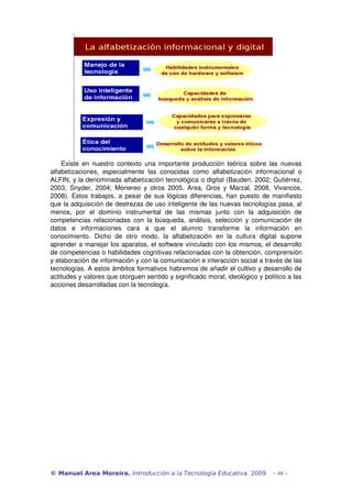 Existe en nuestro contexto una importante producción teórica sobre las nuevas 
alfabetizaciones, especialmente las conocidas como alfabetización informacional o 
ALFIN, y la denominada alfabetización tecnológica o digital (Bauden, 2002; Gutiérrez, 
2003, Snyder, 2004; Monereo y otros 2005, Area, Gros y Marzal, 2008, Vivancos, 
2008). Estos trabajos, a pesar de sus lógicas diferencias, han puesto de manifiesto 
que la adquisición de destrezas de uso inteligente de las nuevas tecnologías pasa, al 
menos, por el dominio instrumental de las mismas junto con la adquisición de 
competencias relacionadas con la búsqueda, análisis, selección y comunicación de 
datos e informaciones cara a que el alumno transforme la información en 
conocimiento. Dicho de otro modo, la alfabetización en la cultura digital supone 
aprender a manejar los aparatos, el software vinculado con los mismos, el desarrollo 
de competencias o habilidades cognitivas relacionadas con la obtención, comprensión 
y elaboración de información y con la comunicación e interacción social a través de las 
tecnologías. A estos ámbitos formativos habremos de añadir el cultivo y desarrollo de 
actitudes y valores que otorguen sentido y significado moral, ideológico y político a las 
acciones desarrolladas con la tecnología. 
© Manuel Area Moreira. Introducción a la Tecnología Educativa. 2009 - 48 - 
 