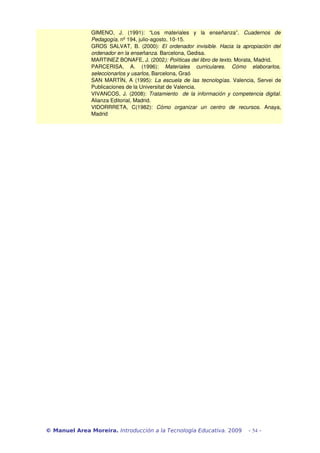 GIMENO, J. (1991): “Los materiales y la enseñanza”. Cuadernos de 
Pedagogía, nº 194, julio­agosto, 
10­15. 
GROS SALVAT, B. (2000): El ordenador invisible. Hacia la apropiación del 
ordenador en la enseñanza. Barcelona, Gedisa. 
MARTINEZ BONAFE, J. (2002): Políticas del libro de texto. Morata, Madrid. 
PARCERISA, A. (1996): Materiales curriculares. Cómo elaborarlos, 
seleccionarlos y usarlos, Barcelona, Graó 
SAN MARTÍN, A (1995): La escuela de las tecnologías. Valencia, Servei de 
Publicaciones de la Universitat de Valencia. 
VIVANCOS, J. (2008): Tratamiento de la información y competencia digital. 
Alianza Editorial, Madrid. 
VIDORRRETA, C(1982): Cómo organizar un centro de recursos. Anaya, 
Madrid 
© Manuel Area Moreira. Introducción a la Tecnología Educativa. 2009 - 54 - 
 