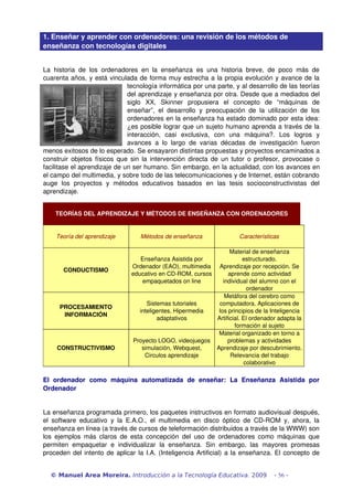 1. Enseñar y aprender con ordenadores: una revisión de los métodos de 
enseñanza con tecnologías digitales 
La historia de los ordenadores en la enseñanza es una historia breve, de poco más de 
cuarenta años, y está vinculada de forma muy estrecha a la propia evolución y avance de la 
tecnología informática por una parte, y al desarrollo de las teorías 
del aprendizaje y enseñanza por otra. Desde que a mediados del 
siglo XX, Skinner propusiera el concepto de “máquinas de 
enseñar”, el desarrollo y preocupación de la utilización de los 
ordenadores en la enseñanza ha estado dominado por esta idea: 
¿es posible lograr que un sujeto humano aprenda a través de la 
interacción, casi exclusiva, con una máquina?. Los logros y 
avances a lo largo de varias décadas de investigación fueron 
menos exitosos de lo esperado. Se ensayaron distintas propuestas y proyectos encaminados a 
construir objetos físicos que sin la intervención directa de un tutor o profesor, provocase o 
facilitase el aprendizaje de un ser humano. Sin embargo, en la actualidad, con los avances en 
el campo del multimedia, y sobre todo de las telecomunicaciones y de Internet, están cobrando 
auge los proyectos y métodos educativos basados en las tesis socioconstructivistas del 
aprendizaje. 
TEORÍAS DEL APRENDIZAJE Y MÉTODOS DE ENSEÑANZA CON ORDENADORES 
Teoría del aprendizaje Métodos de enseñanza Características 
CONDUCTISMO 
Enseñanza Asistida por 
Ordenador (EAO), multimedia 
educativo en CD­ROM, 
cursos 
empaquetados on line 
Material de enseñanza 
estructurado. 
Aprendizaje por recepción. Se 
aprende como actividad 
individual del alumno con el 
ordenador 
PROCESAMIENTO 
INFORMACIÓN 
Sistemas tutoriales 
inteligentes, Hipermedia 
adaptativos 
Metáfora del cerebro como 
computadora. Aplicaciones de 
los principios de la Inteligencia 
Artificial. El ordenador adapta la 
formación al sujeto 
CONSTRUCTIVISMO 
Proyecto LOGO, videojuegos 
simulación, Webquest, 
Circulos aprendizaje 
Material organizado en torno a 
problemas y actividades 
Aprendizaje por descubrimiento. 
Relevancia del trabajo 
colaborativo 
El ordenador como máquina automatizada de enseñar: La Enseñanza Asistida por 
Ordenador 
La enseñanza programada primero, los paquetes instructivos en formato audiovisual después, 
el software educativo y la E.A.O., el multimedia en disco óptico de CD­ROM 
y, ahora, la 
enseñanza en línea (a través de cursos de teleformación distribuidos a través de la WWW) son 
los ejemplos más claros de esta concepción del uso de ordenadores como máquinas que 
permiten empaquetar e individualizar la enseñanza. Sin embargo, las mayores promesas 
proceden del intento de aplicar la I.A. (Inteligencia Artificial) a la enseñanza. El concepto de 
© Manuel Area Moreira. Introducción a la Tecnología Educativa. 2009 - 56 - 
 