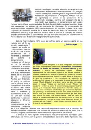 Otro de los enfoques de mayor relevancia en la aplicación de 
la informática a la enseñanza es el denominado ITS (Inteligent 
Tutorial System) que pretende generar programas educativos 
basados en los principios de la inteligencia artificial. Este tipo 
de experiencias se apoyan en las aportaciones de la 
denominada psicología cognitiva del procesamiento de la 
información que describen el comportamiento del cerebro 
humano como si fuera una computadora. Es decir, las actividades mentales consisten, desde 
esta perspectiva, en acciones de procesamiento de información. En consecuencia, los 
sistemas tutoriales inteligentes (STI) intentan trasladar a las máquinas digitales los procesos 
cognitivos de actuación humana en la toma de decisiones. Esto fue denominado como 
Inteligencia Artificial y cuya evolución posterior llevó a formular el concepto de sistemas 
expertos entendido como la capacidad de toma de decisiones realizada por un ordenador en 
función de una base de conocimientos previamente suministrada. 
Sistema Tutor Inteligente (STI) puede ser definido como un sistema experto en una 
materia con el fin de 
impartir conocimiento El 
propósito es emular un 
comportamiento parecido 
al de un tutor humano 
caracterizado por la 
flexibilidad y adaptación 
del sistema al 
comportamiento 
mostrado por el alumno 
en vez de responder 
rígidamente a un patrón 
previamente establecido. 
El enfoque de los 
¿Sabías que ….? 
Un Sistema Tutorial Inteligente (STI) está configurado, básicamente 
por cuatro componentes o dimensiones: un modelo de conocimiento 
experto, un modelo de estudiante, un modelo didáctico y una 
interface. El módulo "de conocimiento experto" contiene 
representación de conocimiento experto en los ámbitos relativos a 
procesos de evaluación, enseñanza­aprendizaje; 
aprendizaje humano 
y metodología de enseñanza. Será el razonador, dónde se almacenará 
la base de conocimiento y los mecanismos de resolución de 
problemas. Este módulo es el responsable de dirigir la ejecución del 
módulo "Modelo Didáctico" teniendo en cuenta los datos ingresados 
desde el módulo "Modelo del alumno".El módulo "Modelo del 
estudiante " contiene el cuerpo de conocimientos que caracterizarán al 
usuario y lo representa desde perspectivas diferentes como, los 
aspectos psico­sociológicos 
característicos que condicionan el proceso 
de aprendizaje, el conocimiento que éste tiene sobre el dominio del 
tema a tratar y las destrezas y habilidades mínimas que debe tener 
para realizar una tarea. Este modelo además, debe ser capaz de 
recoger el comportamiento evolutivo del alumno durante el trabajo en 
diferentes sesiones y modelar el estado mental del alumno, es decir "lo 
que sabe y lo que no sabe" y a partir de esto adaptar el sistema sobre 
la base de sus respuestas. 
STI, es su planteamiento 
básico, es una evolución 
de la Enseñanza 
Asistida por Ordenador 
en cuanto se pretende 
que la máquina tenga la 
potencialidad de enseñar 
al alumno, pero difiere, 
sustancialmente, en que 
frente a linealidad y 
automatismo de la EAO 
los STI son flexibles, 
cambiantes y pretenden 
adaptarse a diferentes 
situaciones y 
comportamientos de los 
estudiantes. La idea de 
los ITS es desarrollar “software” que capture el conocimiento mismo que le permita a los 
expertos componer y desarrollar una situación de enseñanza­aprendizaje 
de modo que, la 
máquina, adapte el conocimiento a las características específicas de los alumnos. 
El enfoque STI no ha logrado, hasta la fecha, producir lo resultados esperados. Como 
alternativa a los mismos, con la aparición en la década de los noventa de los hipertextos y las 
© Manuel Area Moreira. Introducción a la Tecnología Educativa. 2009 - 59 - 
 