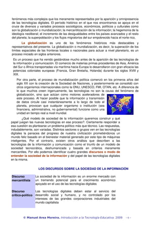 fenómenos más complejos que los meramente representados por la aparición y omnipresencia 
de las tecnologías digitales. El período histórico en el que nos encontramos se apoya en el 
cruce de diversos y variados procesos sociológicos, económicos, políticos y culturales como 
son la globalización o mundialización; la mercantilización de la información; la hegemonía de la 
ideología neoliberal; el incremento de las desigualdades entre los países avanzados y el resto 
del planeta; la superpoblación y los flujos migratorios del sur empobrecido hacia el norte rico, 
La globalización es uno de los fenómenos históricos más destacables y 
representativos del presente. La globalización o mundialización, es decir, la superación de los 
límites espaciales de las fronteras locales o nacionales para actuar a nivel planetario, es un 
proceso iniciado en siglos anteriores. 
Es un proceso que ha venido gestándose mucho antes de la aparición de las tecnologías de 
la información y comunicación. El comercio de materias primas procedentes de Asia, América 
del Sur o África transportadas vía marítima hacia Europa lo desarrollaron con gran eficacia las 
potencias coloniales europeas (Francia, Gran Bretaña, Holanda) durante los siglos XVIII y 
XIX. 
Por otra parte, el proceso de mundialización política comenzó en los primeros años del 
siglo XX con la creación de la Sociedad de Naciones, y posteriormente se consolidó con 
otros organismos internacionales como la ONU, UNESCO, FMI, OTAN, etc. A diferencia de 
lo que muchos creen ingenuamente, las tecnologías no son la causa del fenómeno de 
globalización, sino que actúan como motores aceleradores de 
este proceso. Al hacer posible que la información y transmisión 
de datos circule casi instantáneamente a lo largo de todo el 
planeta, provocan que cualquier organismo o institución (sea 
financiera, administrativa, no gubernamental) funcione como una 
unidad en tiempo real a nivel mundial. 
¿Qué modelo de sociedad de la información queremos construir y qué 
papel juegan las nuevas tecnologías en ese proceso?. Ciertamente responder a 
esa cuestión es plantearse un problema político más que técnico. Las respuestas, 
indudablemente, son variadas. Distintos sectores o grupos ven en las tecnologías 
digitales la panacea del progreso de nuestra civilización prometiéndonos un 
mundo feliz basado en el bienestar material generado por este tipo de máquinas 
inteligentes. Por el contrario, existen otros análisis que describen a las 
tecnologías de la información y comunicación como el triunfo de un modelo de 
sociedad tecnocrática, deshumanizada y basada en criterios meramente 
mercantiles. Por ello podemos identificar cuatro grandes discursos o modo de 
entender la sociedad de la información y del papel de las tecnologías digitales 
en la misma. 
LOS DISCURSOS SOBRE LA SOCIEDAD DE LA INFORMACIÓN 
Discurso 
mercantilista 
La sociedad de la información es un enorme mercado con 
un tremendo potencial para el crecimiento económico 
apoyado en el uso de las tecnologías digitales 
Discurso 
crítico­político 
Las tecnologías digitales deben estar al servicio del 
desarrollo social y humano, y no controlado por los 
intereses de las grandes corporaciones industriales del 
mundo capitalista 
© Manuel Area Moreira. Introducción a la Tecnología Educativa. 2009 - 6 - 
 