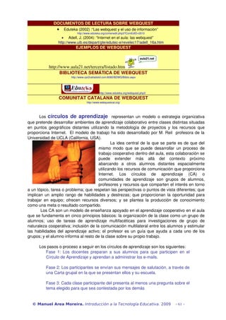 DOCUMENTOS DE LECTURA SOBRE WEBQUEST 
· Eduteka (2002) :“Las webquest y el uso de información” 
http://www.eduteka.org/comenedit.php3?ComEdID=0010 
· Adell, J. (2004): “Internet en el aula: las webquest” 
http://www.uib.es/depart/gte/edutec­e/ 
revelec17/adell_16a.htm 
EJEMPLOS DE WEBQUEST 
http://www.aula21.net/tercera/listado.htm 
BIBLIOTECA SEMÁTICA DE WEBQUEST 
http://www.cpr2valladolid.com:8080/BDWQ/Biblio.aspx 
http://www.eduteka.org/webquest.php3 
COMUNITAT CATALANA DE WEBQUEST 
http://www.webquestcat.org/ 
Los círculos de aprendizaje representan un modelo o estrategia organizativa 
que pretende desarrollar ambientes de aprendizaje colaborativo entre clases distintas situadas 
en puntos geográficos distantes utilizando la metodología de proyectos y los recursos que 
proporciona Internet. El modelo de trabajo ha sido desarrollado por M. Reil profesora de la 
Universidad de UCLA (California, USA). 
La idea central de la que se parte es de que del 
mismo modo que se puede desarrollar un proceso de 
trabajo cooperativo dentro del aula, esta colaboración se 
puede extender más allá del contexto próximo 
abarcando a otros alumnos distantes espacialmente 
utilizando los recursos de comunicación que proporciona 
Internet. Los círculos de aprendizaje (CA) o 
comunidades de aprendizaje son grupos de alumnos, 
profesores y recursos que comparten el interés en torno 
a un tópico, tarea o problema; que respetan las perspectivas o puntos de vista diferentes; que 
implican un amplio rango de habilidades y destrezas; que proporcionan la oportunidad para 
trabajar en equipo; ofrecen recursos diversos; y se plantea la producción de conocimiento 
como una meta o resultado compartido. 
Los CA son un modelo de enseñanza apoyado en el aprendizaje cooperativo en el aula 
que se fundamenta en cinco principios básicos: la organización de la clase como un grupo de 
alumnos; uso de tareas de aprendizaje multifacéticas para investigaciones de grupo de 
naturaleza cooperativa; inclusión de la comunicación multilateral entre los alumnos y estimular 
las habilidades del aprendizaje activo; el profesor es un guía que ayuda a cada uno de los 
grupos; y el alumno informa al resto de la clase sobre su propio trabajo. 
Los pasos o proceso a seguir en los círculos de aprendizaje son los siguientes: 
Fase 1: Los docentes preparan a sus alumnos para que participen en el 
Círculo de Aprendizaje y aprendan a administrar los e­mails. 
Fase 2: Los participantes se envían sus mensajes de salutación, a través de 
una Carta grupal en la que se presentan ellos y su escuela. 
Fase 3: Cada clase participante del presenta al menos una pregunta sobre el 
tema elegido para que sea contestada por los demás 
© Manuel Area Moreira. Introducción a la Tecnología Educativa. 2009 - 61 - 
 
