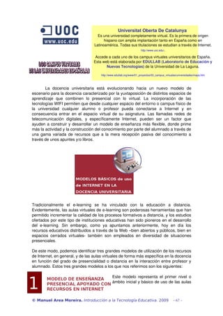 Universitat Oberta De Catalunya 
Es una universidad completamente virtual. Es la primera de origen 
hispano con amplia implantación tanto en España como en 
Latinoamérica. Todas sus titulaciones se estudian a través de Internet. 
http://www.uoc.edu/. 
Accede a cada uno de los campus virtuales universitarios de España. 
Esta web está elaborada por EDULLAB (Laboratorio de Educación y 
Nuevas Tecnologías) de la Universidad de La Laguna. 
http://www.edullab.org/www/01_proyectos/03_campus_virtuales/universidades/mapa.htm 
La docencia universitaria está evolucionando hacia un nuevo modelo de 
escenario para la docencia caracterizado por la yuxtaposición de distintos espacios de 
aprendizaje que combinen lo presencial con lo virtual. La incorporación de las 
tecnologías WIFI permiten que desde cualquier espacio del entorno o campus físico de 
la universidad cualquier alumno o profesor pueda conectarse a Internet y en 
consecuencia entrar en el espacio virtual de su asignatura. Las llamadas redes de 
telecomunicación digitales, y específicamente Internet, pueden ser un factor que 
ayuden a construir y desarrollar un modelo de enseñanza más flexible, donde prime 
más la actividad y la construcción del conocimiento por parte del alumnado a través de 
una gama variada de recursos que a la mera recepción pasiva del conocimiento a 
través de unos apuntes y/o libros. 
Tradicionalmente el e­learning 
se ha vinculado con la educación a distancia. 
Evidentemente, las aulas virtuales de e­learning 
son poderosas herramientas que han 
permitido incrementar la calidad de los procesos formativos a distancia, y los estudios 
ofertados por este tipo de instituciones educativas han sido pioneros en el desarrollo 
del e­learning. 
Sin embargo, como ya apuntamos anteriormente, hoy en día los 
recursos educativos distribuidos a través de la Web –bien abiertos y públicos, bien en 
espacios cerrados virtuales­también 
son empleados en diversidad de situaciones 
presenciales. 
De este modo, podemos identificar tres grandes modelos de utilización de los recursos 
de Internet, en general, y de las aulas virtuales de forma más específica en la docencia 
en función del grado de presencialidad o distancia en la interacción entre profesor y 
alumnado. Estos tres grandes modelos a los que nos referimos son los siguientes: 
Este modelo representa el primer nivel o 
ámbito inicial y básico de uso de las aulas 
© Manuel Area Moreira. Introducción a la Tecnología Educativa. 2009 - 67 - 
 