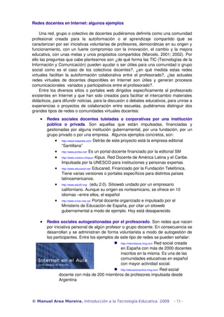 Redes docentes en Internet: algunos ejemplos 
Una red, grupo o colectivo de docentes pudiéramos definirla como una comunidad 
profesional creada para la autoformación o el aprendizaje compartido que se 
caracterizan por ser iniciativas voluntarias de profesores, democráticas en su origen y 
funcionamiento, con un fuerte compromiso con la innovación, el cambio y la mejora 
educativa, con unas metas y unos propósitos compartidos (Marcelo, 2001; 2002). Por 
ello las preguntas que cabe plantearnos son ¿de qué forma las TIC (Tecnologías de la 
Información y Comunicación) pueden ayudar o ser útiles para una comunidad o grupo 
social como es el caso de los colectivos docentes?, ¿en qué medida estas redes 
virtuales facilitan la autoformación colaborativa entre el profesorado?, ¿las actuales 
redes virtuales de docentes disponibles en Internet son útiles y generan procesos 
comunicacionales variados y participativos entre el profesorado?. 
Entre los diversos sitios o portales web dirigidos específicamente al profesorado 
existentes en Internet y que han sido creados para facilitar el intercambio materiales 
didácticos, para difundir noticias, para la discusión o debates educativos, para unirse a 
experiencias o proyectos de colaboración entre escuelas, pudiéramos distinguir dos 
grandes tipos de redes o comunidades virtuales docentes: 
· Redes sociales docentes tuteladas o corporativas por una institución 
pública o privada. Son aquellas que están impulsadas, financiadas y 
gestionadas por alguna institución gubernamental, por una fundación, por un 
grupo privado o por una empresa. Algunos ejemplos concretos, son: 
· http://www.kalipedia.com/ Detrás de este proyecto está la empresa editorial 
“Santillana” 
· http://www.profes.net/ Es un portal docente financiado por la editorial SM 
· http://www.unesco.cl/kipus/ Kipus. Red Docente de América Latina y el Caribe. 
Impulsada por la UNESCO para instituciones y personas expertas 
· http://www.educared.net/ Educared. Financiado por la Fundación Telefónica. 
Tiene varias versiones o portales específicos para distintos países 
latinoamericanos. 
· http://www.edu20.org/ (edu 2.0). Sitioweb undado por un empresario 
californiano. Aunque su origen es norteamicano, se ofrece en 10 
idiomas –entre ellos, el español 
· http://www.cnice.mec.es/ Portal docente organizado e impulsado por el 
Ministerio de Educación de España, por citar un sitoweb 
gubernamental a modo de ejemplo. Hoy está desaparecido 
· Redes sociales autogestionadas por el profesorado. Son redes que nacen 
por iniciativa personal de algún profesor o grupo docente. En consecuencia se 
desarrollan y se administran de forma voluntarista a modo de autogestión de 
los participantes. Entre los ejemplos de este tipo de redes se pueden señalar: 
 http://internetaula.ning.com Red social creada 
en España con más de 2000 docentes 
inscritos en la misma. Es una de las 
comunidades educativas en español 
con mayor actividad social. 
 http://educacionyntics.ning.com/ Red social 
docente con más de 200 miembros de profesores impulsada desde 
Argentina 
© Manuel Area Moreira. Introducción a la Tecnología Educativa. 2009 - 73 - 
 