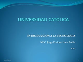 INTRODUCCION A LA TECNOLOGIA

                    MCC, Jorge Enrique León Ardila

                                             2012



22/08/2012                                           1
 