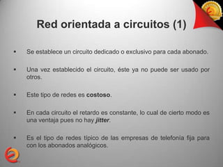 Red orientada a circuitos (1)

   Se establece un circuito dedicado o exclusivo para cada abonado.

   Una vez establecido el circuito, éste ya no puede ser usado por
    otros.

   Este tipo de redes es costoso.

   En cada circuito el retardo es constante, lo cual de cierto modo es
    una ventaja pues no hay jitter.

   Es el tipo de redes típico de las empresas de telefonía fija para
    con los abonados analógicos.
 