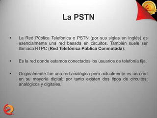 La PSTN

   La Red Pública Telefónica o PSTN (por sus siglas en inglés) es
    esencialmente una red basada en circuitos. También suele ser
    llamada RTPC (Red Telefónica Pública Conmutada).

   Es la red donde estamos conectados los usuarios de telefonía fija.

   Originalmente fue una red analógica pero actualmente es una red
    en su mayoría digital; por tanto existen dos tipos de circuitos:
    analógicos y digitales.
 