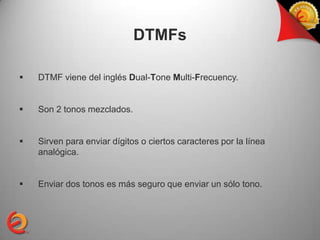 DTMFs

   DTMF viene del inglés Dual-Tone Multi-Frecuency.


   Son 2 tonos mezclados.


   Sirven para enviar dígitos o ciertos caracteres por la línea
    analógica.


   Enviar dos tonos es más seguro que enviar un sólo tono.
 