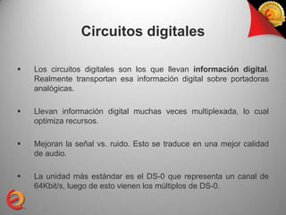Circuitos digitales

   Los circuitos digitales son los que llevan información digital.
    Realmente transportan esa información digital sobre portadoras
    analógicas.

   Llevan información digital muchas veces multiplexada, lo cual
    optimiza recursos.

   Mejoran la señal vs. ruido. Esto se traduce en una mejor calidad
    de audio.

   La unidad más estándar es el DS-0 que representa un canal de
    64Kbit/s, luego de esto vienen los múltiplos de DS-0.
 