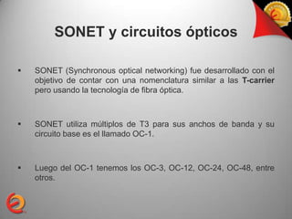 SONET y circuitos ópticos

   SONET (Synchronous optical networking) fue desarrollado con el
    objetivo de contar con una nomenclatura similar a las T-carrier
    pero usando la tecnología de fibra óptica.



   SONET utiliza múltiplos de T3 para sus anchos de banda y su
    circuito base es el llamado OC-1.



   Luego del OC-1 tenemos los OC-3, OC-12, OC-24, OC-48, entre
    otros.
 