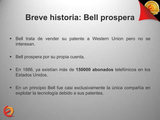 Breve historia: Bell prospera

 Bell trata de vender su patente a Western Union pero no se
  interesan.

 Bell prospera por su propia cuenta.

 En 1886, ya existían más de 150000 abonados telefónicos en los
  Estados Unidos.

 En un principio Bell fue casi exclusivamente la única compañía en
  explotar la tecnología debido a sus patentes.
 