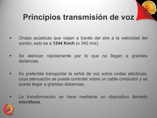 Principios transmisión de voz

   Ondas acústicas que viajan a través del aire a la velocidad del
    sonido, esto es a 1244 Km/h (o 340 m/s).

   Se atenúan rápidamente por lo que no llegan a grandes
    distancias.

   Es preferible transportar la señal de voz sobre ondas eléctricas,
    cuya atenuación se puede controlar sobre un cable conductor y se
    puede llegar a grandes distancias.

   La transformación se hace mediante un dispositivo llamado
    micrófono.
 