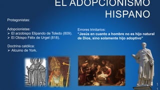 EL ADOPCIONISMO
HISPANO
Protagonistas:
Adopcionistas:
 El arzobispo Elipando de Toledo (809).
 El Obispo Félix de Urgel ...