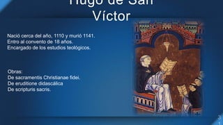Hugo de San
Víctor
Obras:
De sacramentis Christianae fidei.
De eruditione didascálica
De scripturis sacris.
Nació cerca de...