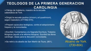 TEOLOGOS DE LA PRIMERA GENERACION
CAROLINGIA
Alcaino de York.
(730-804)
Clérigo de Inglaterra, maestro de la escuela
cate...