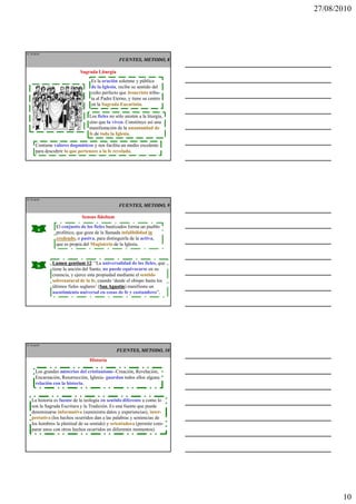 27/08/2010




IT 28 de50

                                                FUENTES, METODO, 8

                            Sagrada Liturgia
                                 Es la oración solemne y pública
                                 de la Iglesia, recibe su sentido del
                                 culto perfecto que Jesucristo tribu-
                                 ta al Padre Eterno, y tiene su centro
                                 en la Sagrada Eucaristía.

                                Los fieles no sólo asisten a la liturgia,
                                sino que la viven. Constituye así una
                                manifestación de la unanimidad de
                                fe de toda la Iglesia.

      Contiene valores dogmáticos y nos facilita un medio excelente
      para descubrir lo que pertenece a la fe revelada.




IT 29 de50

                                                FUENTES, METODO, 9

                             Sensus fidelium
                El conjunto de los fieles bautizados forma un pueblo
        a
                profético, que goza de la llamada infalibilidad in
                credendo, o pasiva, para distinguirla de la activa,
                que es propia del Magisterio de la Iglesia.


              Lumen gentium 12 “La universalidad de los fieles, que
                                12:
        b
              tiene la unción del Santo, no puede equivocarse en su
              creencia, y ejerce esta propiedad mediante el sentido
              sobrenatural de la fe, cuando ‘desde el obispo hasta los
              últimos fieles seglares’ (San Agustín manifiesta un
                                        San Agustín)
              asentimiento universal en cosas de fe y costumbres”.




IT 30 de50
                                               FUENTES, METODO, 10
                                 Historia

      Los grandes misterios del cristianismo -Creación, Revelación,
      Encarnación, Resurrección, Iglesia- guardan todos ellos alguna
      relación con la historia.


   La historia es fuente de la teología en sentido diferente a como lo
   son la Sagrada Escritura y la Tradición. Es una fuente que puede
   denominarse informativa (suministra datos y experiencias), inter-
   pretativa (los hechos ocurridos dan a las palabras y sentencias de
   los hombres la plenitud de su sentido) y orientadora (permite com-
   parar unos con otros hechos ocurridos en diferentes momentos).




                                                                                   10
 