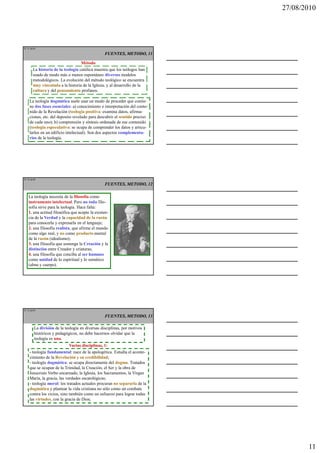 27/08/2010




IT 31 de50

                                                 FUENTES, METODO, 11

                                   Método
       La historia de la teología católica muestra que los teólogos han
       usado de modo más o menos espontáneo diversos modelos
       metodológicos. La evolución del método teológico se encuentra
       muy vinculada a la historia de la Iglesia, y al desarrollo de la
       cultura y del pensamiento profanos.

    La teología dogmática suele usar un modo de proceder que contie-
    ne dos fases esenciales: a) conocimiento e interpretación del conte-
    nido de la Revelación (teología positiva: examina datos, afirma-
    ciones, etc. del deposito revelado para descubrir el sentido preciso
    de cada uno); b) comprensión y síntesis ordenada de ese contenido
    (teología especulativa: se ocupa de comprender los datos y articu-
    larlos en un edificio intelectual). Son dos aspectos complementa-
    rios de la teología.




IT 32 de50
                                                 FUENTES, METODO, 12

   La teología necesita de la filosofía como
   instrumento intelectual. Pero no toda filo-
   sofía sirve para la teología. Hace falta:
   1. una actitud filosófica que acepte la existen-
   cia de la Verdad y la capacidad de la razón
   para conocerla y expresarla en el lenguaje;
   2. una filosofía realista, que afirme el mundo
   como algo real, y no como producto mental
   de la razón (idealismo);
   3. una filosofía que sostenga la Creación y la
   distinción entre Creador y criaturas;
   4. una filosofía que conciba al ser humano
   como unidad de lo espiritual y lo somático
   (alma y cuerpo).




IT 33 de50

                                                 FUENTES, METODO, 13

        La división de la teología en diversas disciplinas, por motivos
        históricos y pedagógicos, no debe hacernos olvidar que la
        teología es una.
                            Varias disciplinas, 1:
    - teología fundamental: nace de la apologética. Estudia el aconte-
    cimiento de la Revelación y su credibilidad;
    - teología dogmática: se ocupa directamente del dogma. Tratados
    que se ocupan de la Trinidad, la Creación, el Ser y la obra de
    Jesucristo Verbo encarnado, la Iglesia, los Sacramentos, la Virgen
    María, la gracia, las verdades escatológicas;
    - teología moral: los tratados actuales procuran no separarla de la
    dogmática y plantear la vida cristiana no sólo como un combate
    contra los vicios, sino también como un esfuerzo para lograr todas
    las virtudes, con la gracia de Dios;




                                                                                  11
 